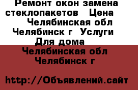  Ремонт окон замена стеклопакетов › Цена ­ 300 - Челябинская обл., Челябинск г. Услуги » Для дома   . Челябинская обл.,Челябинск г.